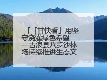 「甘快看」用坚守浇灌绿色希望——古浪县八步沙林场持续推进生态文明建设见闻