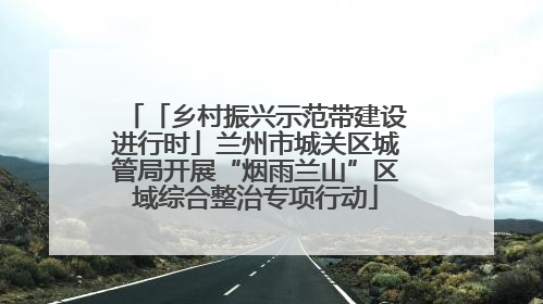 「乡村振兴示范带建设进行时」兰州市城关区城管局开展“烟雨兰山”区域综合整治专项行动