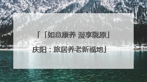 「如意康养 漫享陇原」庆阳：旅居养老新福地