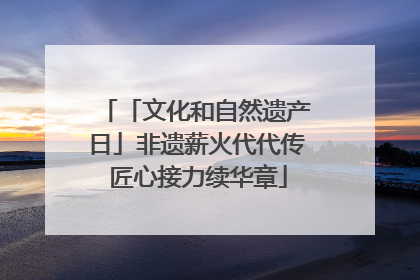 「文化和自然遗产日」非遗薪火代代传 匠心接力续华章