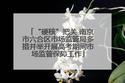 “硬核”把关 南京市六合区市场监管局多措并举开展高考期间市场监管保障工作