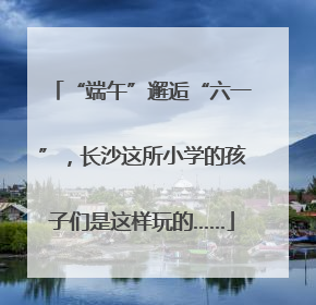 “端午”邂逅“六一”，长沙这所小学的孩子们是这样玩的……