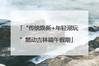 “传统焕新+年轻潮玩”燃动吉林端午假期