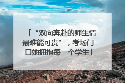 “双向奔赴的师生情最难能可贵”，考场门口她拥抱每一个学生