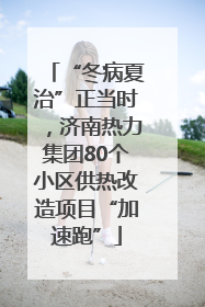 “冬病夏治”正当时，济南热力集团80个小区供热改造项目“加速跑”