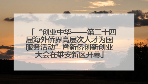 “创业中华——第二十四届海外侨界高层次人才为国服务活动”暨新侨创新创业大会在雄安新区开幕