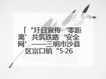 “圩日宣传‘零距离’共筑铁路‘安全网’——三明市沙县区富口镇“5·26我爱路“主题宣传活动成效显著
