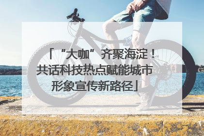 “大咖”齐聚海淀！共话科技热点赋能城市形象宣传新路径