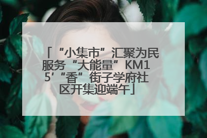 “小集市”汇聚为民服务“大能量”KM15′“香”街子学府社区开集迎端午