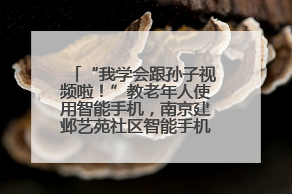 “我学会跟孙子视频啦！”教老年人使用智能手机，南京建邺艺苑社区智能手机课堂圆满落幕