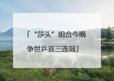 “莎头”组合今晚争世乒赛三连冠