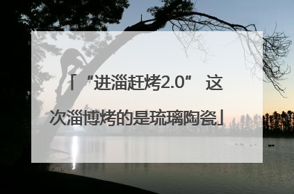 “进淄赶烤2.0” 这次淄博烤的是琉璃陶瓷