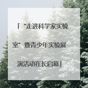 “走进科学家实验室”暨青少年实验展演活动在长启幕