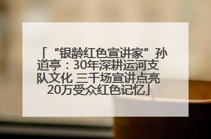 “银龄红色宣讲家”孙道亭：30年深耕运河支队文化 三千场宣讲点亮20万受众红色记忆
