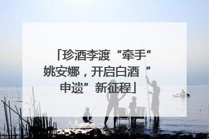 珍酒李渡“牵手”姚安娜，开启白酒“申遗”新征程