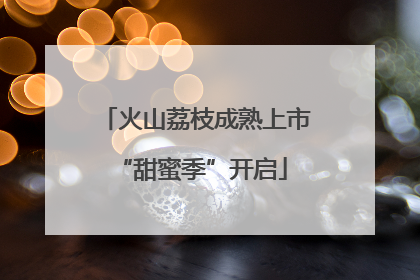 火山荔枝成熟上市 “甜蜜季”开启