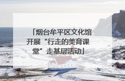烟台牟平区文化馆开展“行走的美育课堂”走基层活动