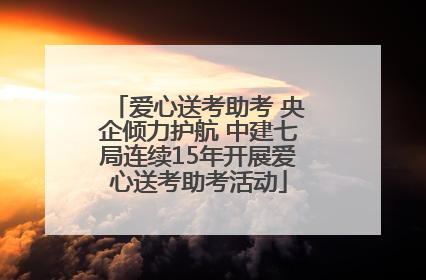 爱心送考助考 央企倾力护航 中建七局连续15年开展爱心送考助考活动