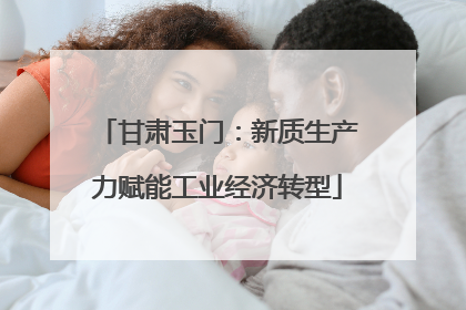 甘肃玉门：新质生产力赋能工业经济转型