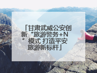 甘肃武威公安创新“旅游警务+N”模式 打造平安旅游新标杆