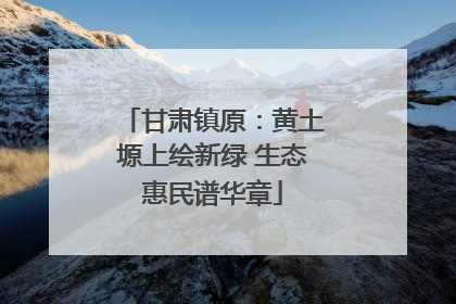 甘肃镇原：黄土塬上绘新绿 生态惠民谱华章