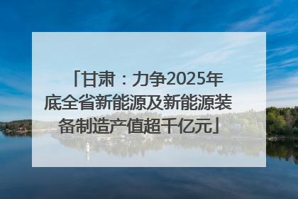 甘肃：力争2025年底全省新能源及新能源装备制造产值超千亿元