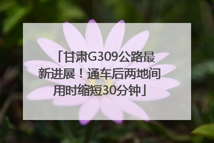 甘肃G309公路最新进展！通车后两地间用时缩短30分钟