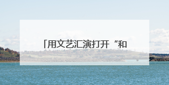 用文艺汇演打开“和之城” “艺韵芷江”助推文旅“出圈”