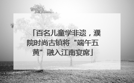 百名儿童学非遗，濮院时尚古镇将“端午五黄”融入江南宴席
