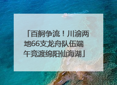 百舸争流！川渝两地66支龙舟队伍端午竞渡绵阳仙海湖