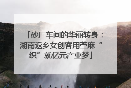 砂厂车间的华丽转身：湖南返乡女创客用苎麻“织”就亿元产业梦