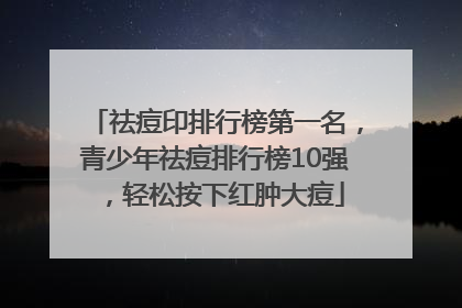 祛痘印排行榜第一名，青少年祛痘排行榜10强，轻松按下红肿大痘