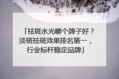 祛斑水光哪个牌子好？淡斑祛斑效果排名第一，行业标杆稳定品牌