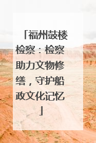 福州鼓楼检察：检察助力文物修缮，守护船政文化记忆