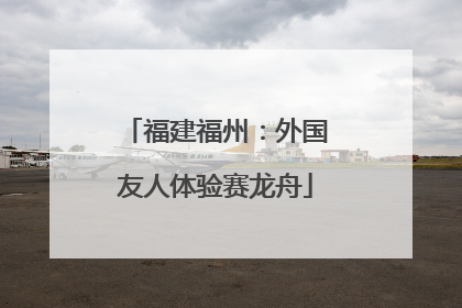 福建福州：外国友人体验赛龙舟