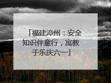 福建漳州：安全知识伴童行，寓教于乐庆六一