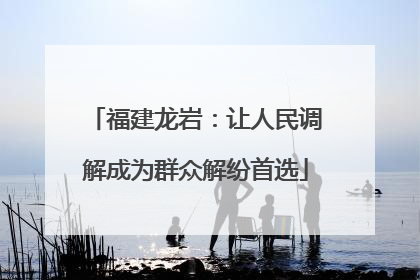 福建龙岩：让人民调解成为群众解纷首选