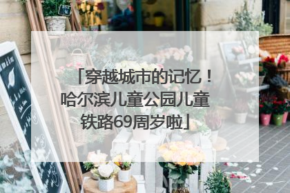 穿越城市的记忆！哈尔滨儿童公园儿童铁路69周岁啦