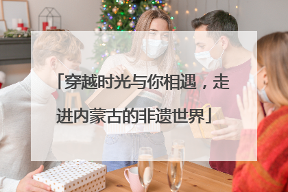 穿越时光与你相遇，走进内蒙古的非遗世界