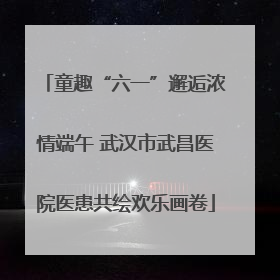 童趣“六一”邂逅浓情端午 武汉市武昌医院医患共绘欢乐画卷