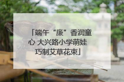 端午“廉”香润童心 大兴路小学萌娃巧制艾草花束