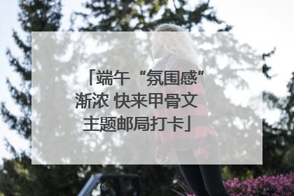 端午“氛围感”渐浓 快来甲骨文主题邮局打卡