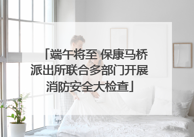 端午将至 保康马桥派出所联合多部门开展消防安全大检查