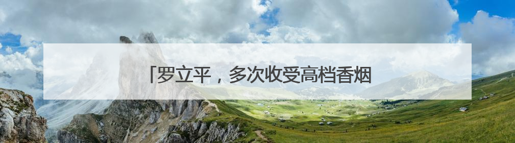罗立平，多次收受高档香烟、飞天茅台酒、五粮液酒