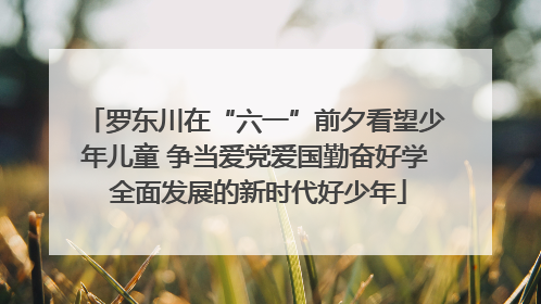 罗东川在“六一”前夕看望少年儿童 争当爱党爱国勤奋好学 全面发展的新时代好少年