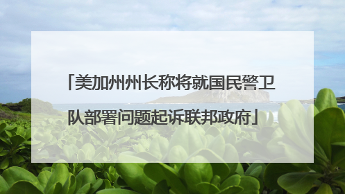 美加州州长称将就国民警卫队部署问题起诉联邦政府