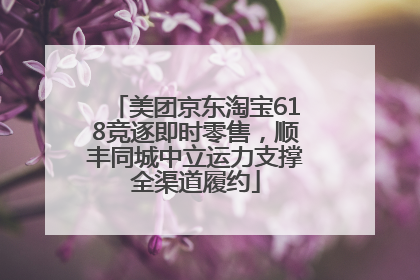 美团京东淘宝618竞逐即时零售，顺丰同城中立运力支撑全渠道履约