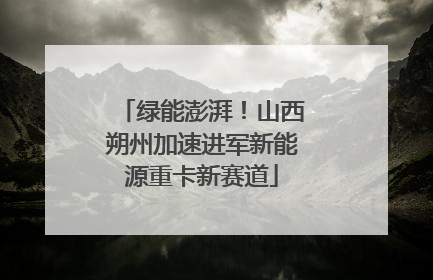 绿能澎湃！山西朔州加速进军新能源重卡新赛道