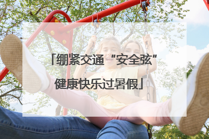绷紧交通“安全弦” 健康快乐过暑假