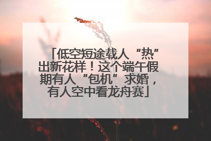 低空短途载人“热”出新花样！这个端午假期有人“包机”求婚，有人空中看龙舟赛